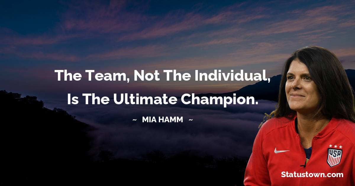 Mia Hamm Quotes - The team, not the individual, is the ultimate champion.