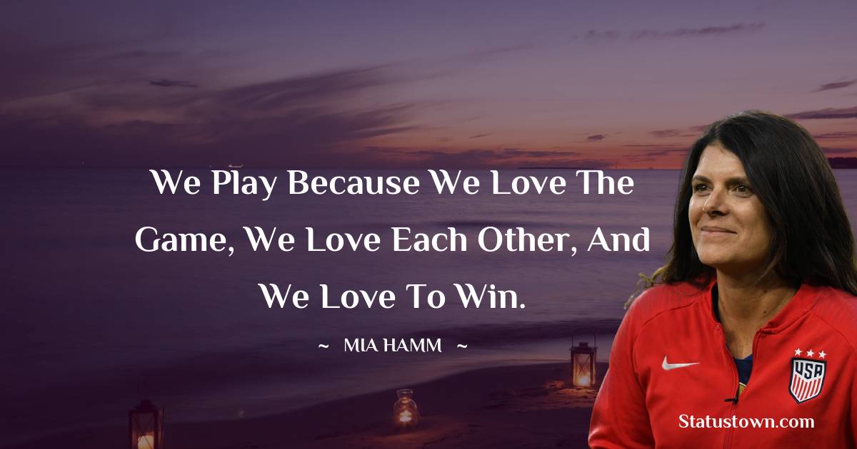 Mia Hamm Quotes - We play because we love the game, we love each other, and we love to win.