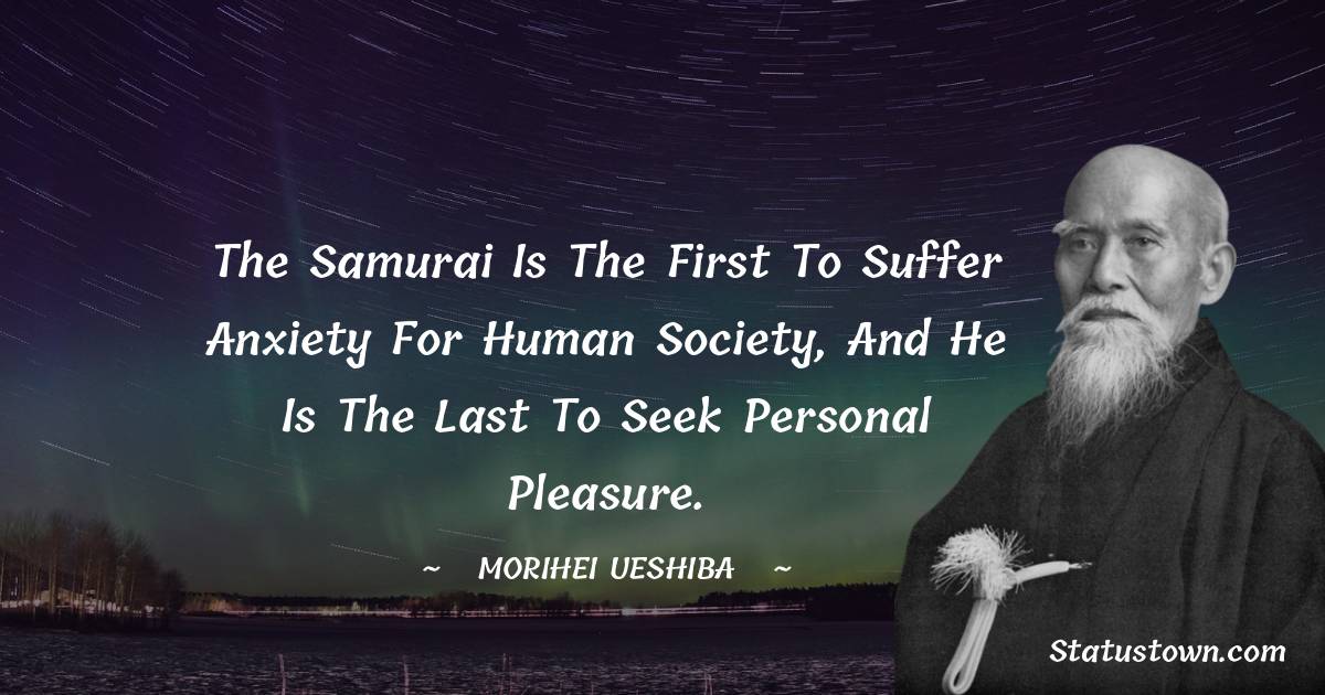 Morihei Ueshiba Quotes - The Samurai is the first to suffer anxiety for human society, and he is the last to seek personal pleasure.