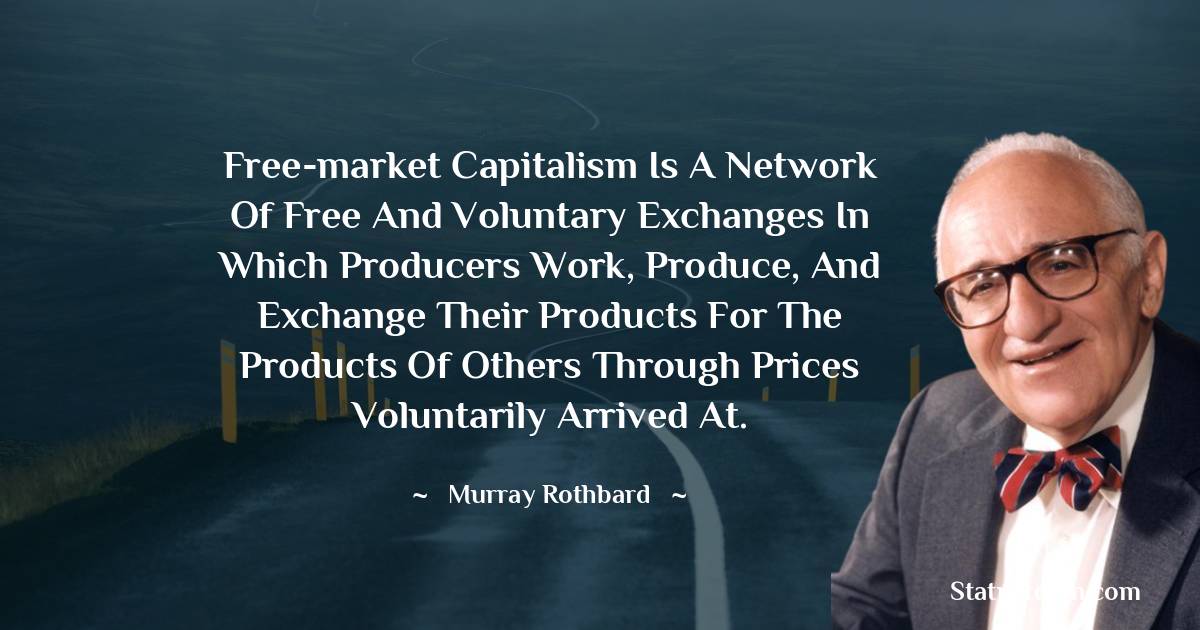 Free-market capitalism is a network of free and voluntary exchanges in which producers work, produce, and exchange their products for the products of others through prices voluntarily arrived at. - Murray Rothbard quotes