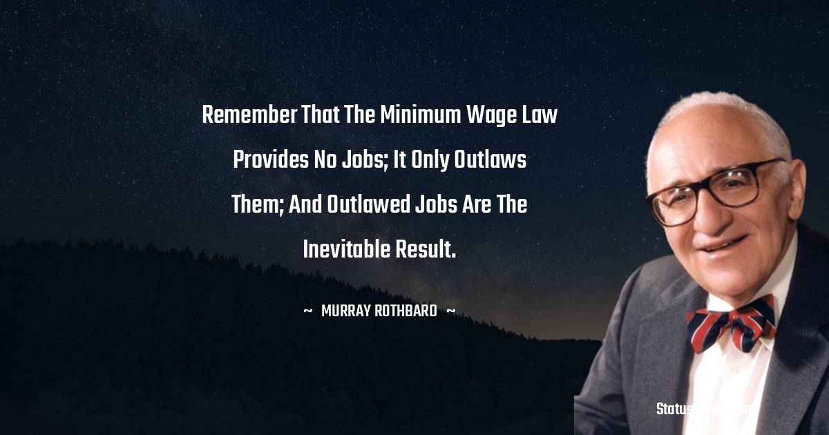 Remember that the minimum wage law provides no jobs; it only outlaws them; and outlawed jobs are the inevitable result. - Murray Rothbard quotes