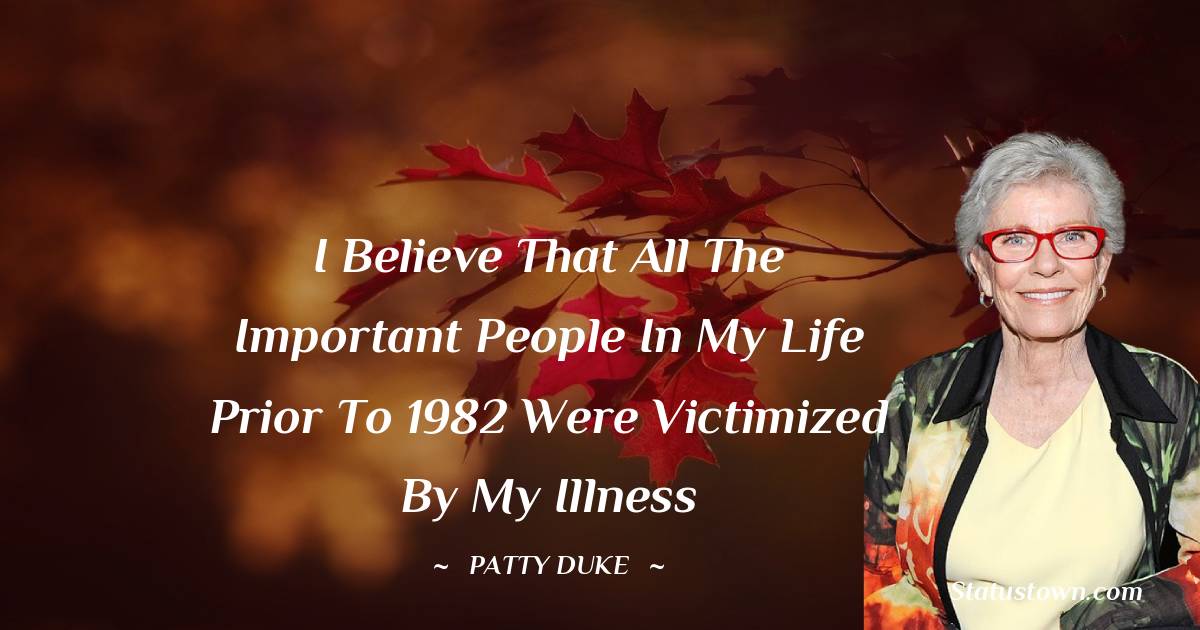 I believe that all the important people in my life prior to 1982 were victimized by my illness - Patty Duke quotes