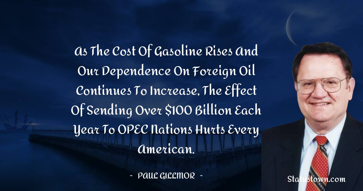 Paul Gillmor Quotes - As the cost of gasoline rises and our dependence on foreign oil continues to increase, the effect of sending over $100 billion each year to OPEC nations hurts every American.