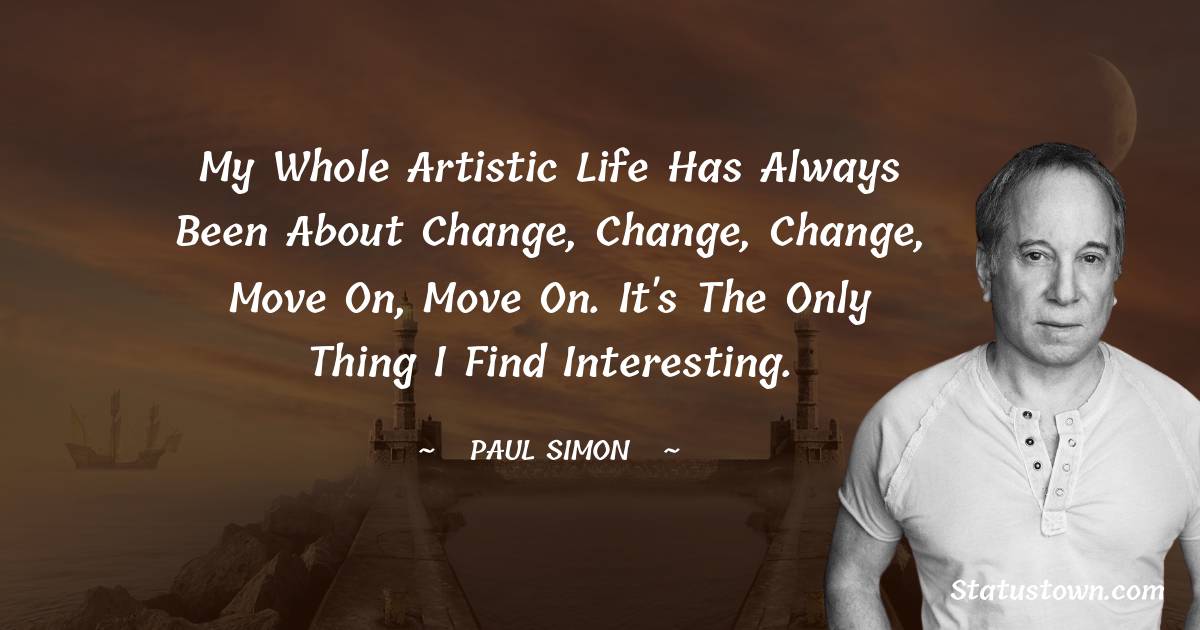 Paul Simon Quotes - My whole artistic life has always been about change, change, change, move on, move on. It's the only thing I find interesting.