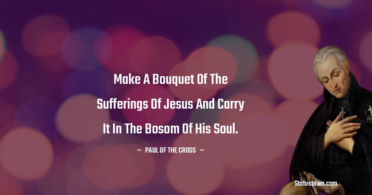 Make a bouquet of the sufferings of Jesus and carry it in the bosom of his soul. - Paul of the Cross quotes