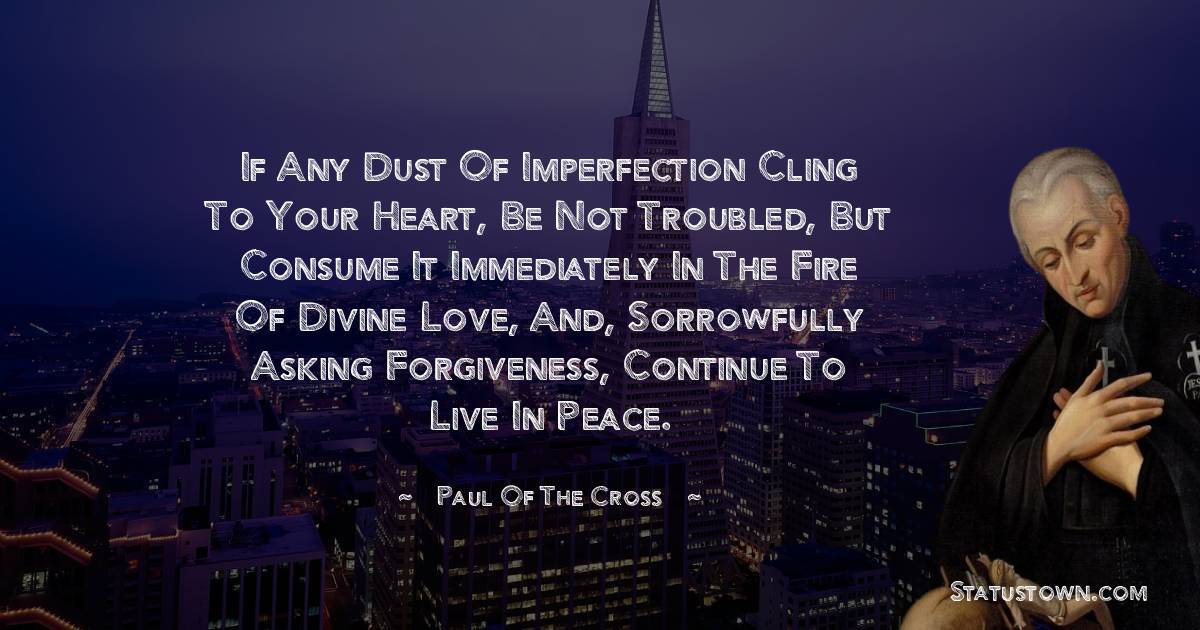 Paul of the Cross Quotes - If any dust of imperfection cling to your heart, be not troubled, but consume it immediately in the fire of divine love, and, sorrowfully asking forgiveness, continue to live in peace.