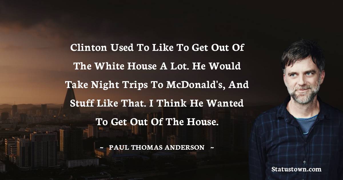 Clinton used to like to get out of the White House a lot. He would take night trips to McDonald's, and stuff like that. I think he wanted to get out of the house.