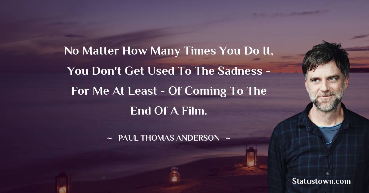 Paul Thomas Anderson Quotes - No matter how many times you do it, you don't get used to the sadness - for me at least - of coming to the end of a film.