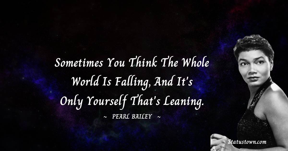 Sometimes you think the whole world is falling, and it's only yourself that's leaning.