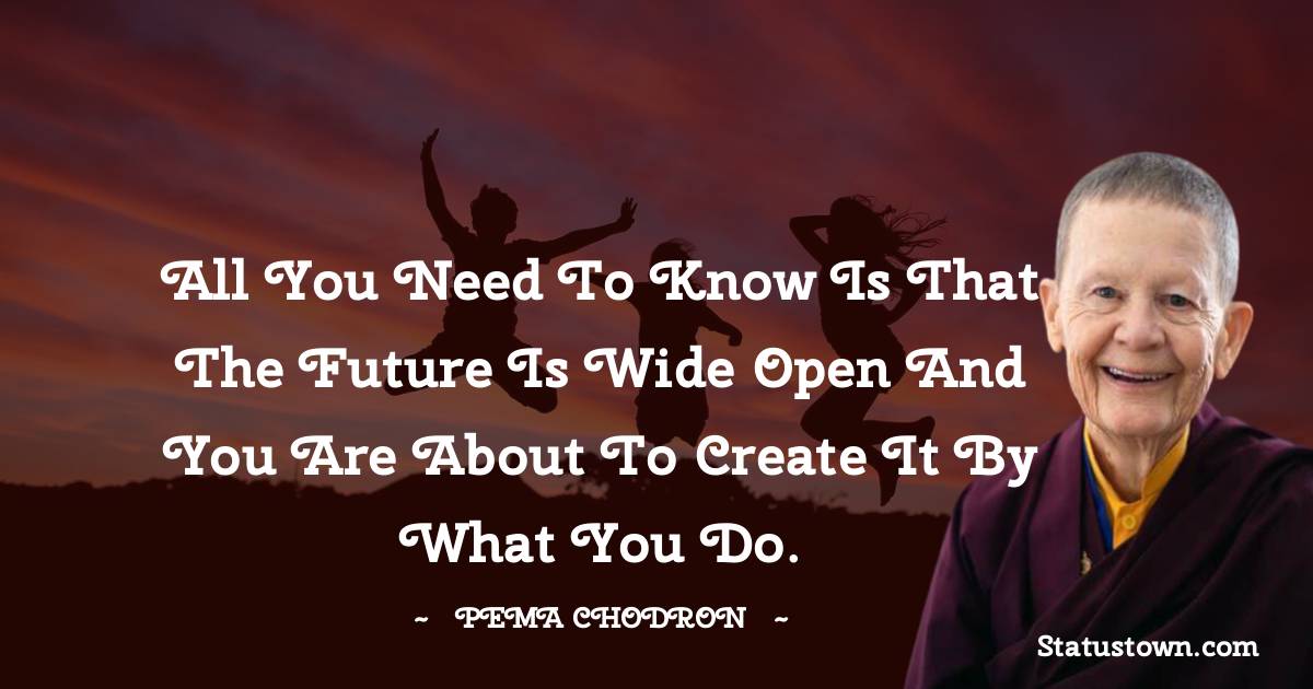 Pema Chodron Quotes - All you need to know is that the future is wide open and you are about to create it by what you do.