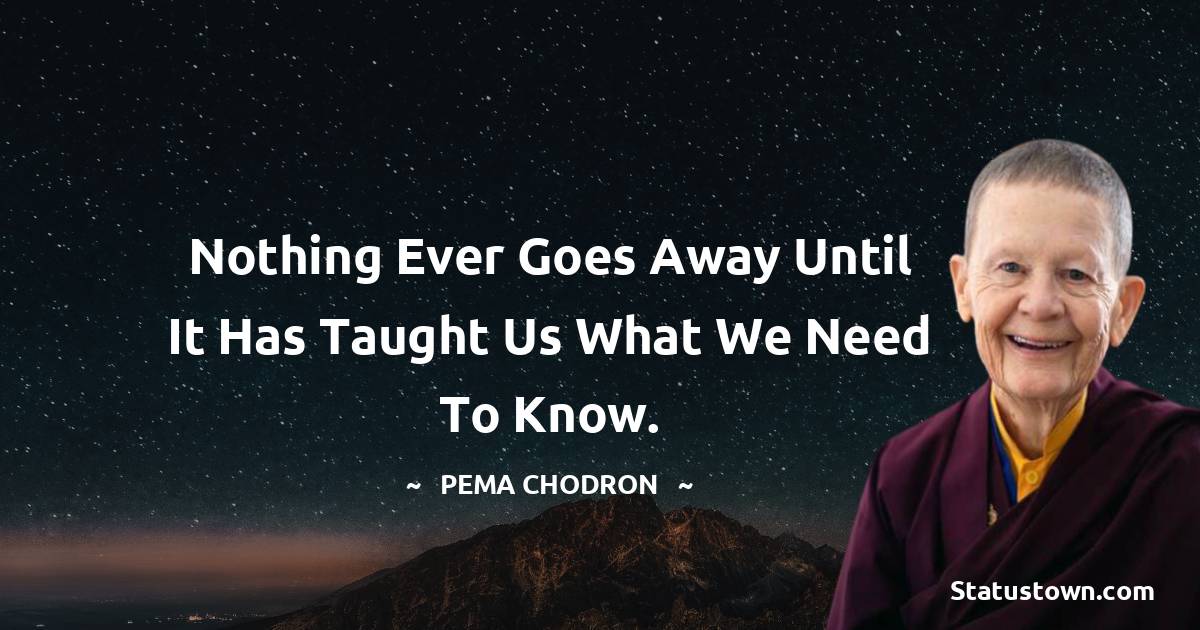 Pema Chodron Quotes - Nothing ever goes away until it has taught us what we need to know.