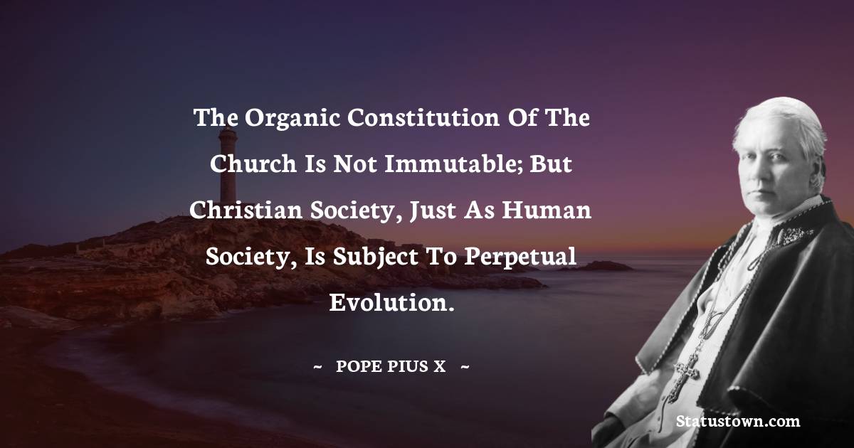 The organic constitution of the Church is not immutable; but Christian society, just as human society, is subject to perpetual evolution.