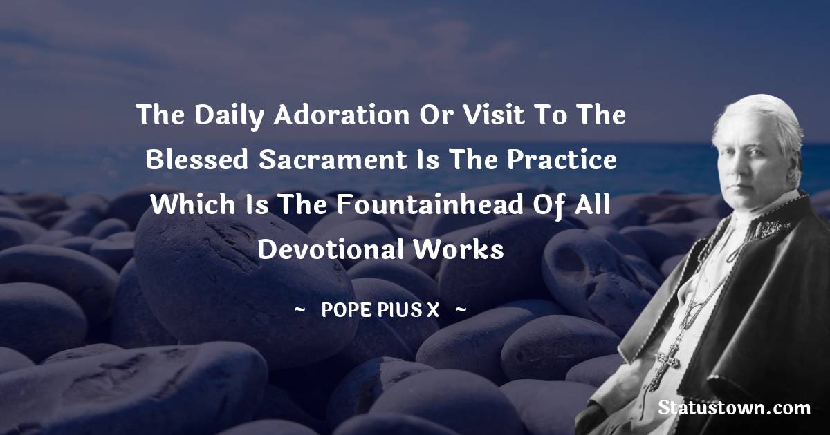 Pope Pius X Quotes - The daily adoration or visit to the Blessed Sacrament is the practice which is the fountainhead of all devotional works