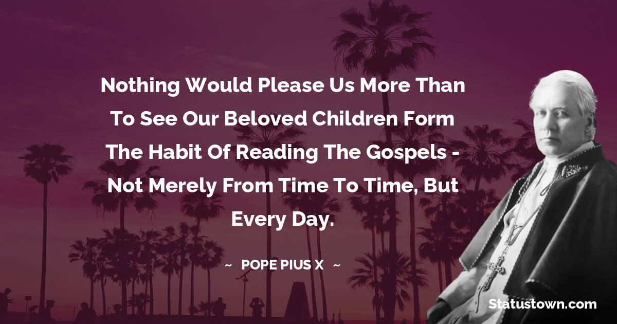 Pope Pius X Quotes - Nothing would please us more than to see our beloved children form the habit of reading the Gospels - not merely from time to time, but every day.