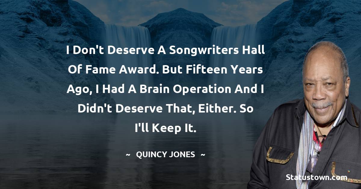 Quincy Jones Quotes - I don't deserve a Songwriters Hall of Fame Award. But fifteen years ago, I had a brain operation and I didn't deserve that, either. So I'll keep it.