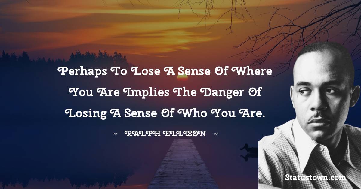 Perhaps to lose a sense of where you are implies the danger of losing a sense of who you are. - Ralph Ellison quotes