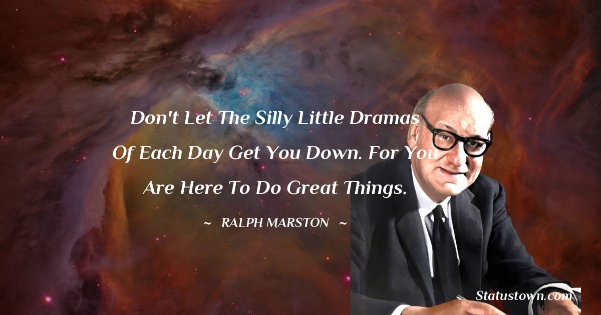 Don't let the silly little dramas of each day get you down. For you are here to do great things.