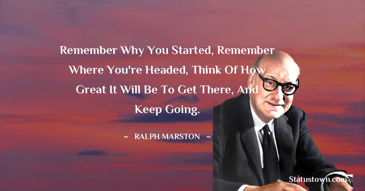 Ralph Marston Quotes - Remember why you started, remember where you're headed, think of how great it will be to get there, and keep going.