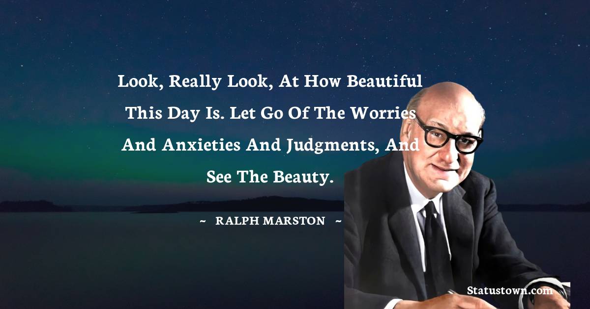 Ralph Marston Quotes - Look, really look, at how beautiful this day is. Let go of the worries and anxieties and judgments, and see the beauty.