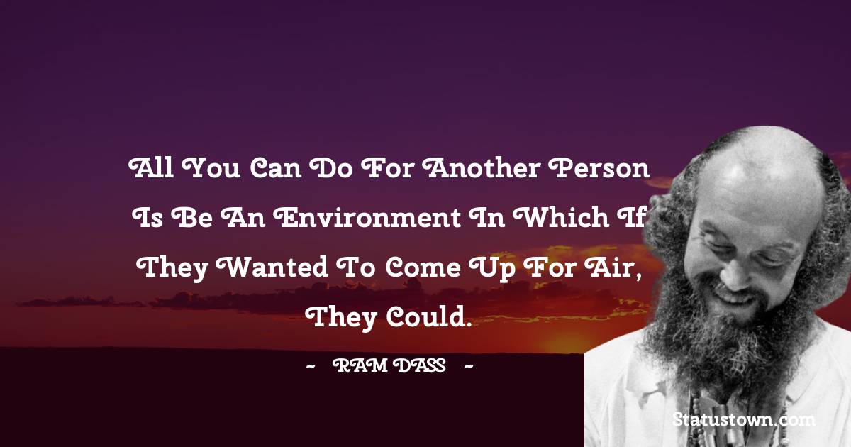 All you can do for another person is be an environment in which if they wanted to come up for air, they could.