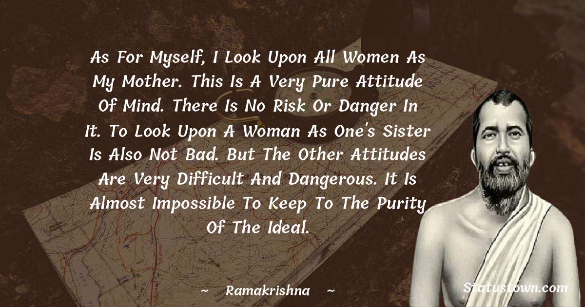 As for myself, I look upon all women as my Mother. This is a very pure attitude of mind. There is no risk or danger in it. To look upon a woman as one's sister is also not bad. But the other attitudes are very difficult and dangerous. It is almost impossible to keep to the purity of the ideal. - Ramakrishna quotes