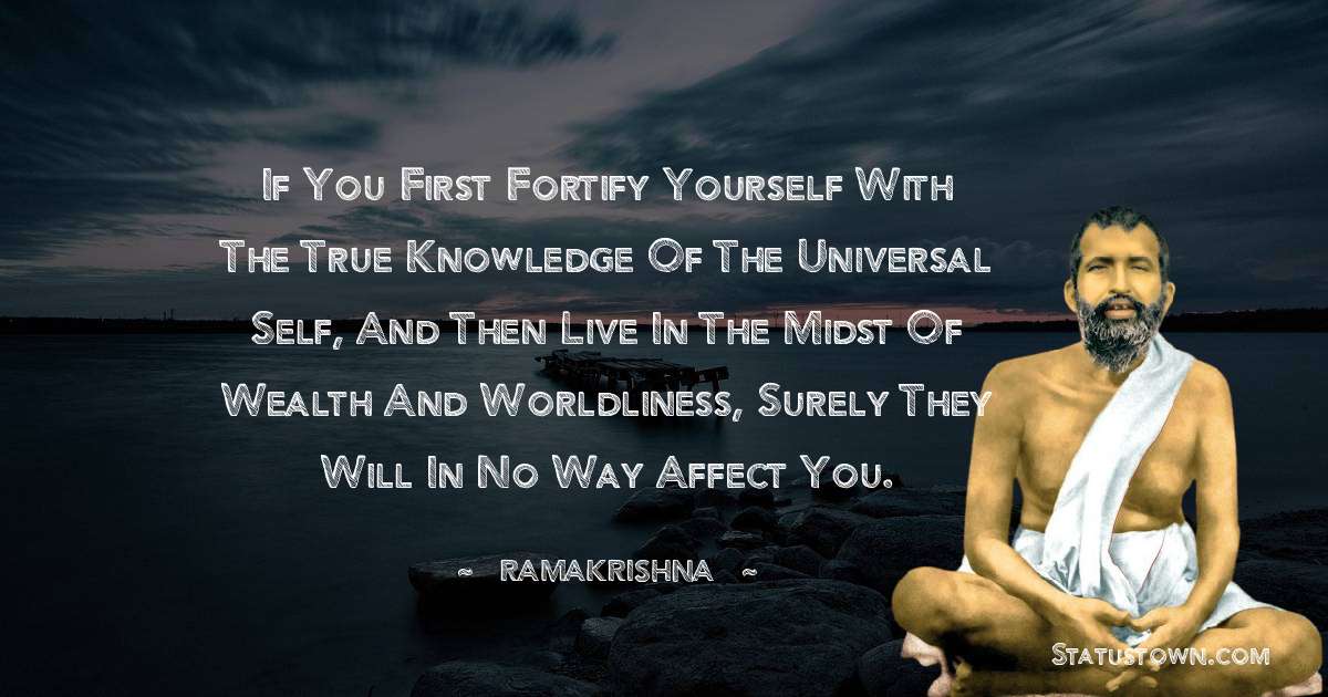 Ramakrishna Quotes - If you first fortify yourself with the true knowledge of the Universal Self, and then live in the midst of wealth and worldliness, surely they will in no way affect you.