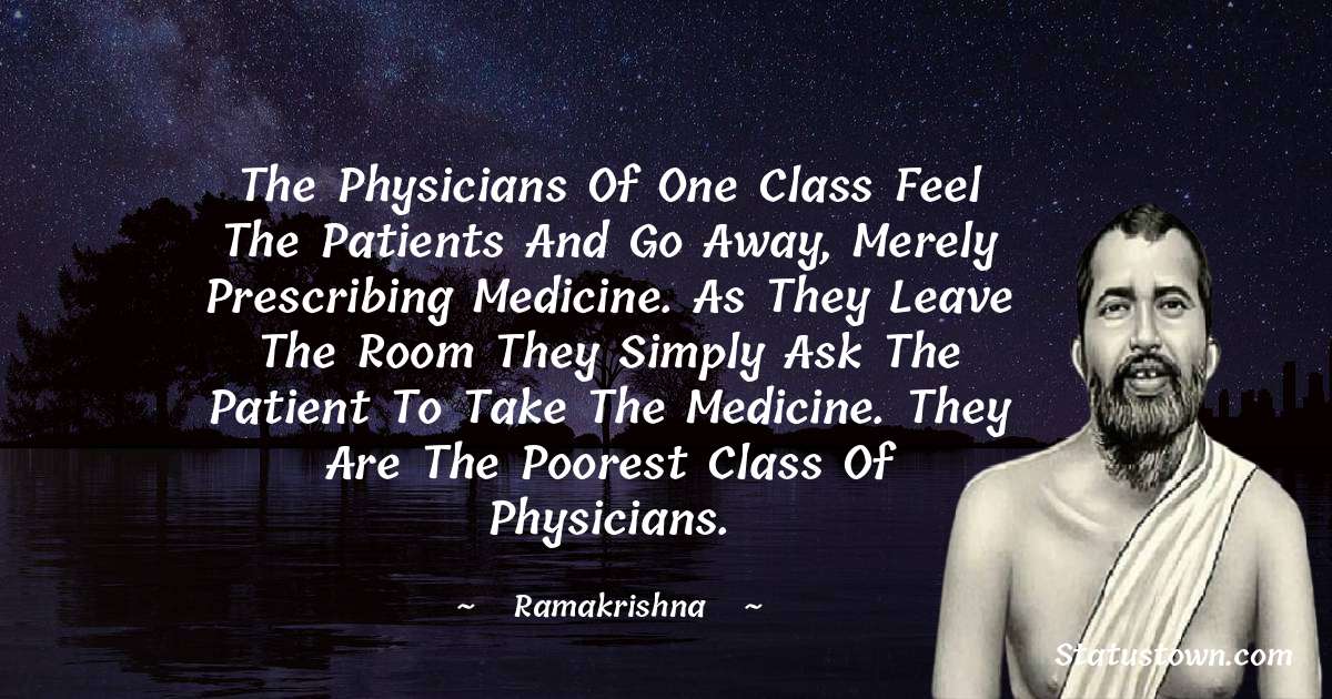 Ramakrishna Quotes - The physicians of one class feel the patients and go away, merely prescribing medicine. As they leave the room they simply ask the patient to take the medicine. They are the poorest class of physicians.