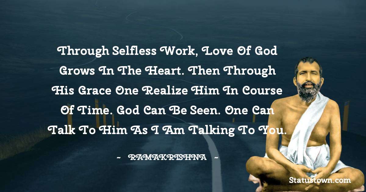 Ramakrishna Quotes - Through selfless work, love of God grows in the heart. Then through his grace one realize him in course of time. God can be seen. One can talk to him as I am talking to you.