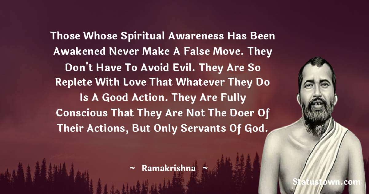 Ramakrishna Quotes - Those whose spiritual awareness has been awakened never make a false move. They don't have to avoid evil. They are so replete with love that whatever they do is a good action. They are fully conscious that they are not the doer of their actions, but only servants of God.