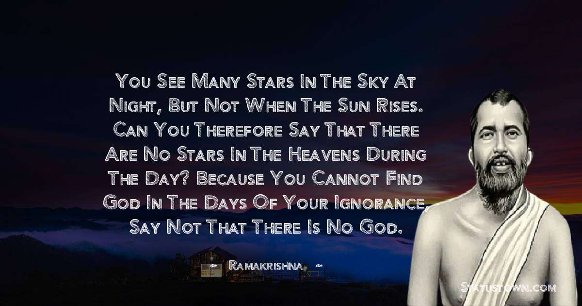 Ramakrishna Quotes - You see many stars in the sky at night, but not when the sun rises. Can you therefore say that there are no stars in the heavens during the day? Because you cannot find God in the days of your ignorance, say not that there is no God.