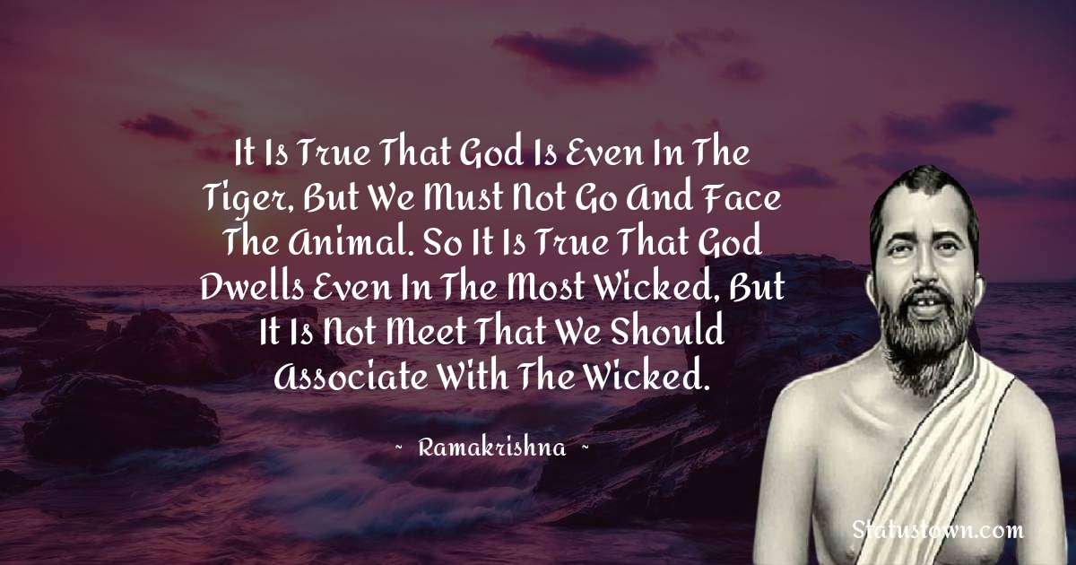 Ramakrishna Quotes - It is true that God is even in the tiger, but we must not go and face the animal. So it is true that God dwells even in the most wicked, but it is not meet that we should associate with the wicked.