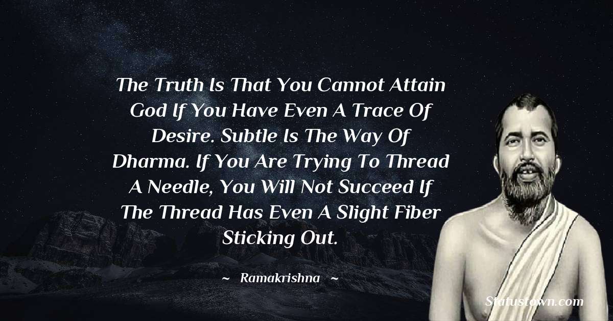Ramakrishna Quotes - The truth is that you cannot attain God if you have even a trace of desire. Subtle is the way of dharma. If you are trying to thread a needle, you will not succeed if the thread has even a slight fiber sticking out.