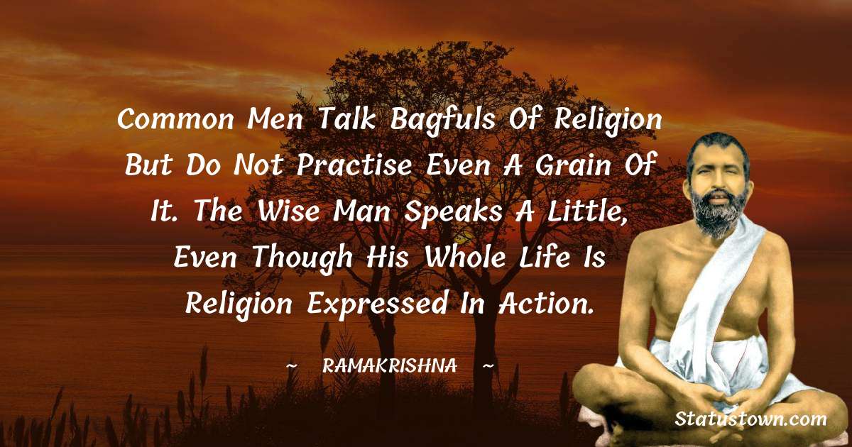 Ramakrishna Quotes - Common men talk bagfuls of religion but do not practise even a grain of it. The wise man speaks a little, even though his whole life is religion expressed in action.