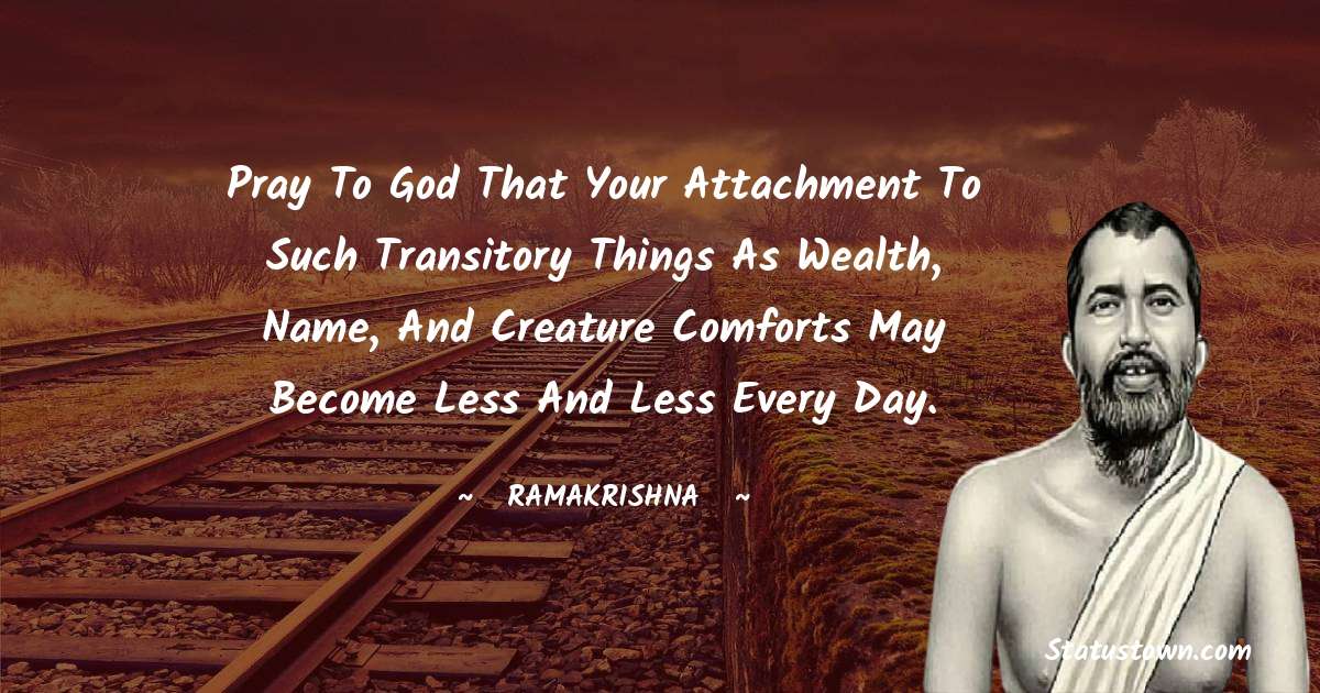 Ramakrishna Quotes - Pray to God that your attachment to such transitory things as wealth, name, and creature comforts may become less and less every day.
