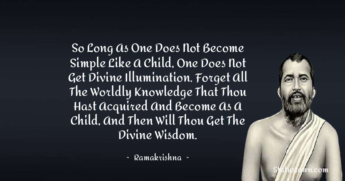 Ramakrishna Quotes - So long as one does not become simple like a child, one does not get divine illumination. Forget all the worldly knowledge that thou hast acquired and become as a child, and then will thou get the divine wisdom.