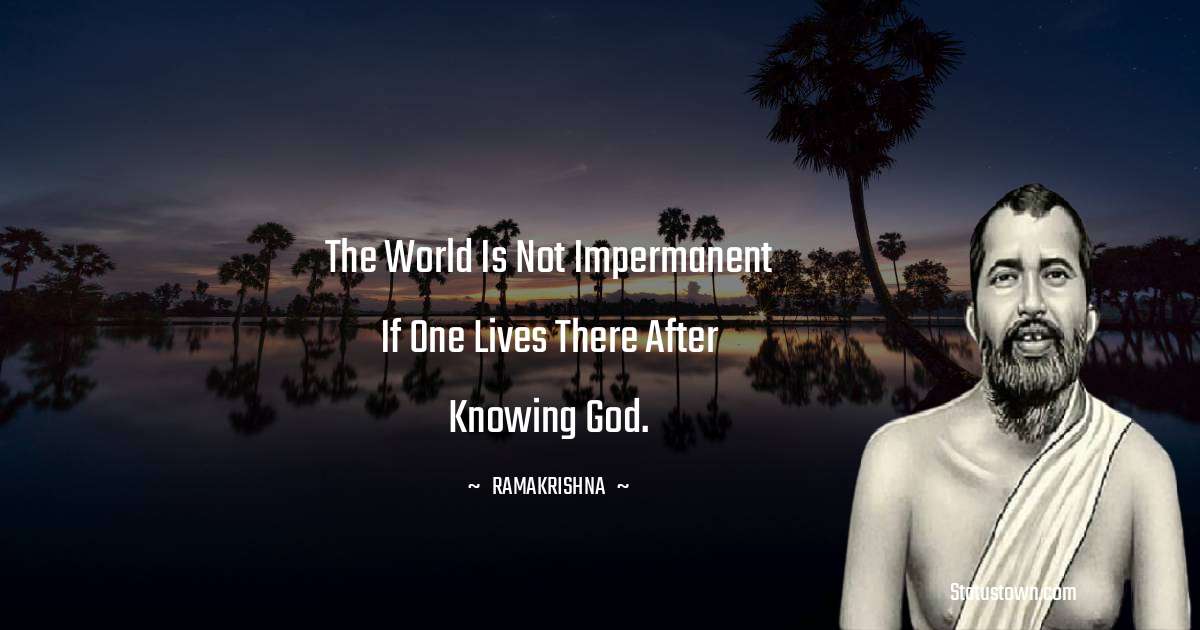 Ramakrishna Quotes - The world is not impermanent if one lives there after knowing God.