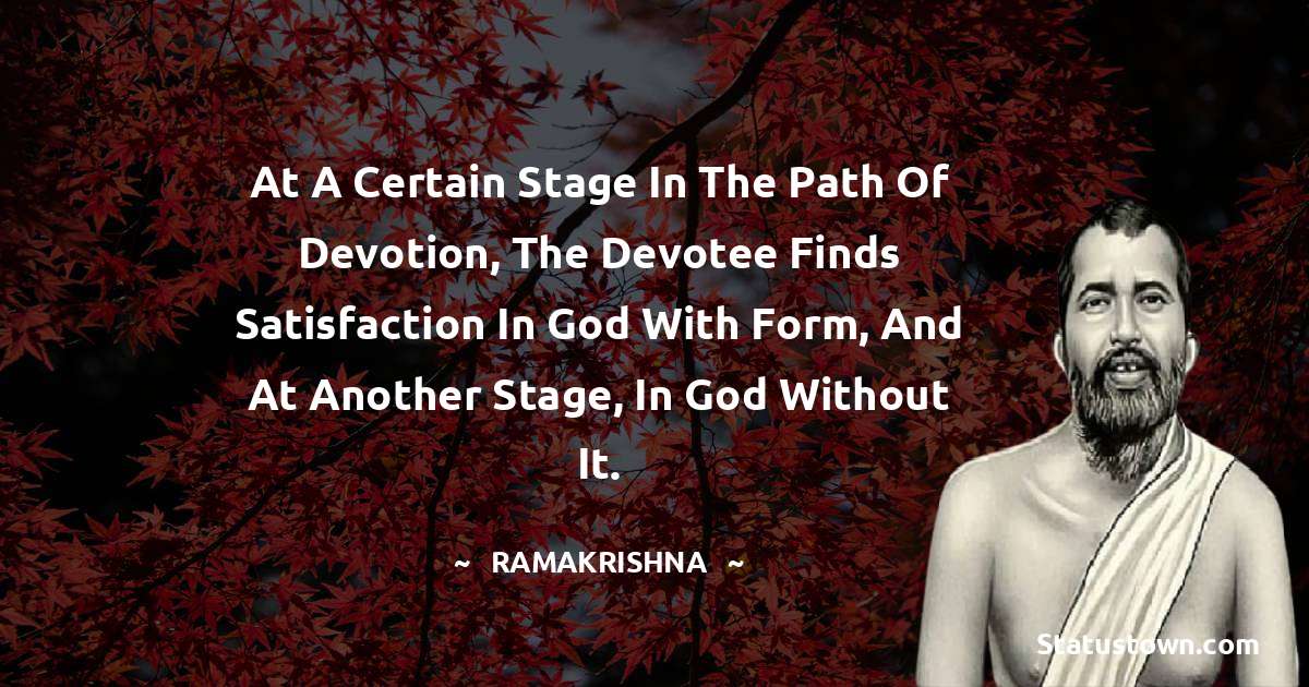 Ramakrishna Quotes - At a certain stage in the path of devotion, the devotee finds satisfaction in God with form, and at another stage, in God without it.