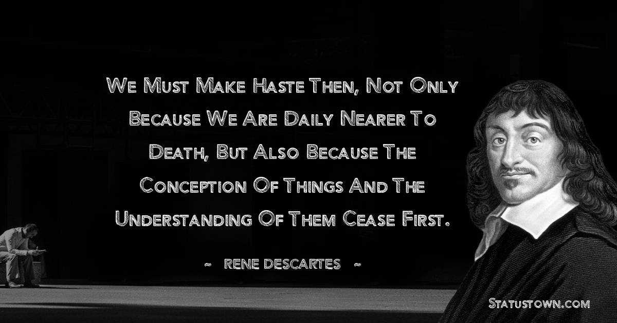 Rene Descartes Quotes - We must make haste then, not only because we are daily nearer to death, but also because the conception of things and the understanding of them cease first.