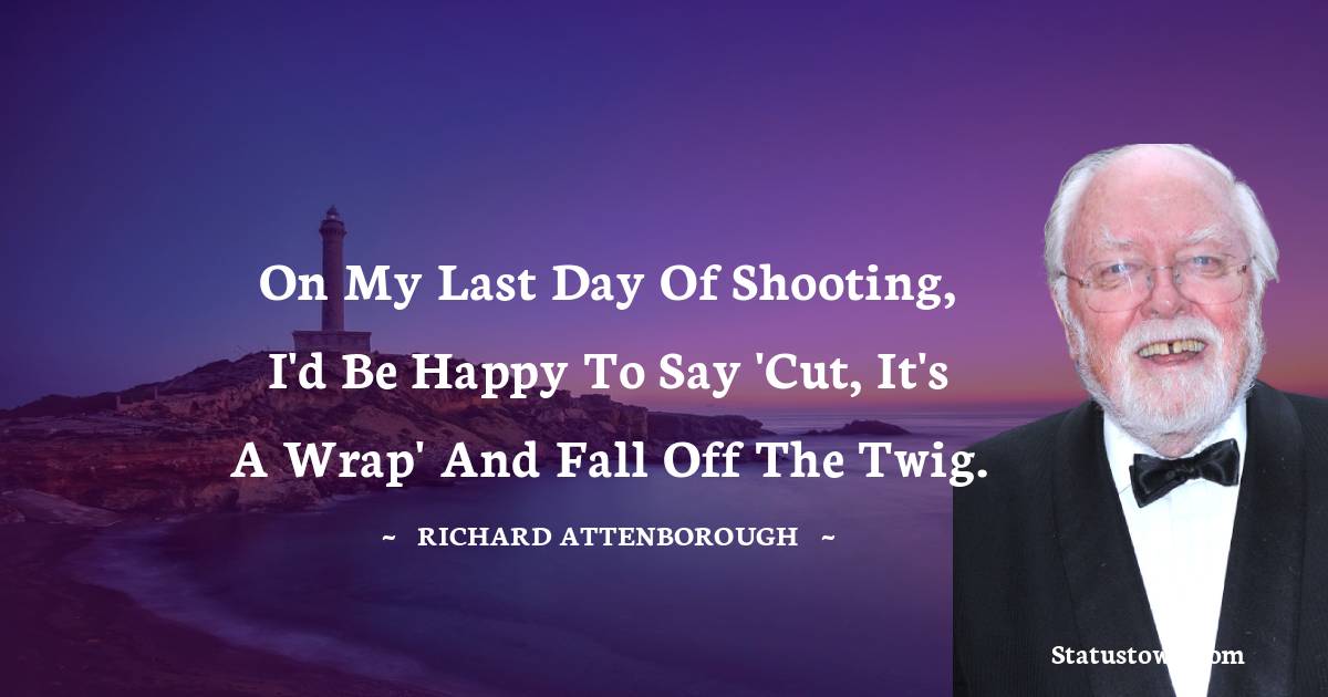 Richard Attenborough Quotes - On my last day of shooting, I'd be happy to say 'Cut, it's a wrap' and fall off the twig.