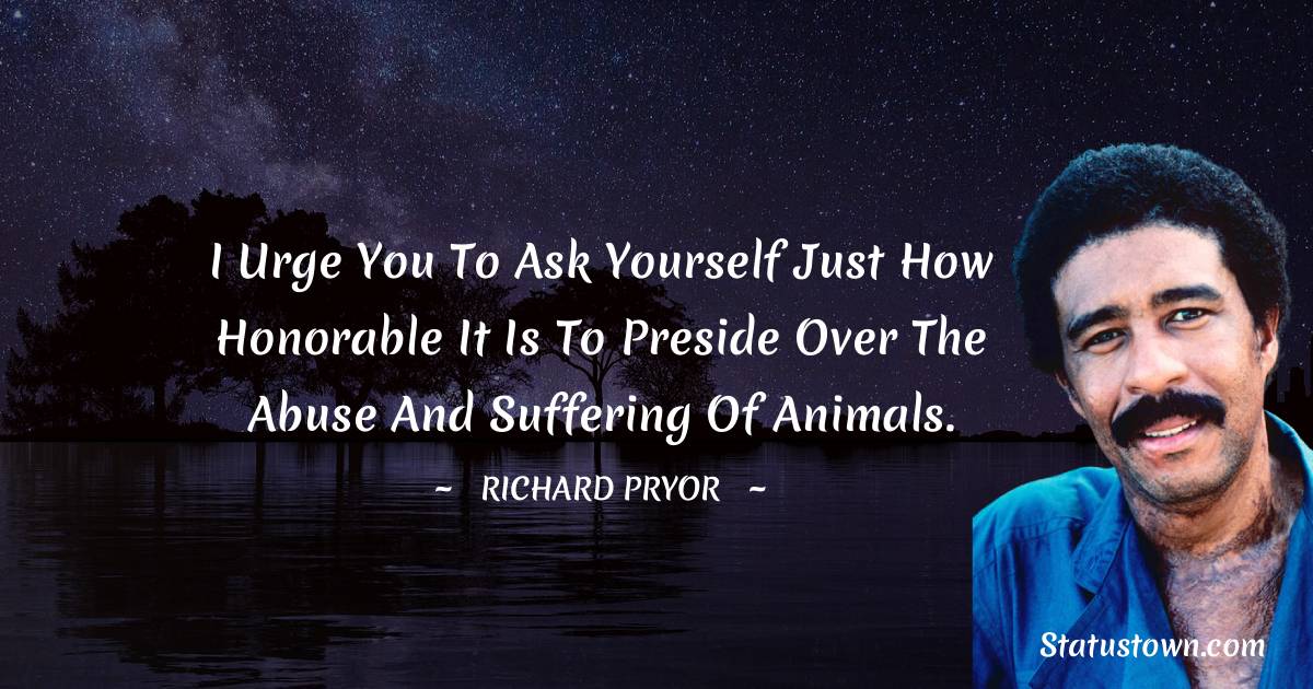 Richard Pryor Quotes - I urge you to ask yourself just how honorable it is to preside over the abuse and suffering of animals.