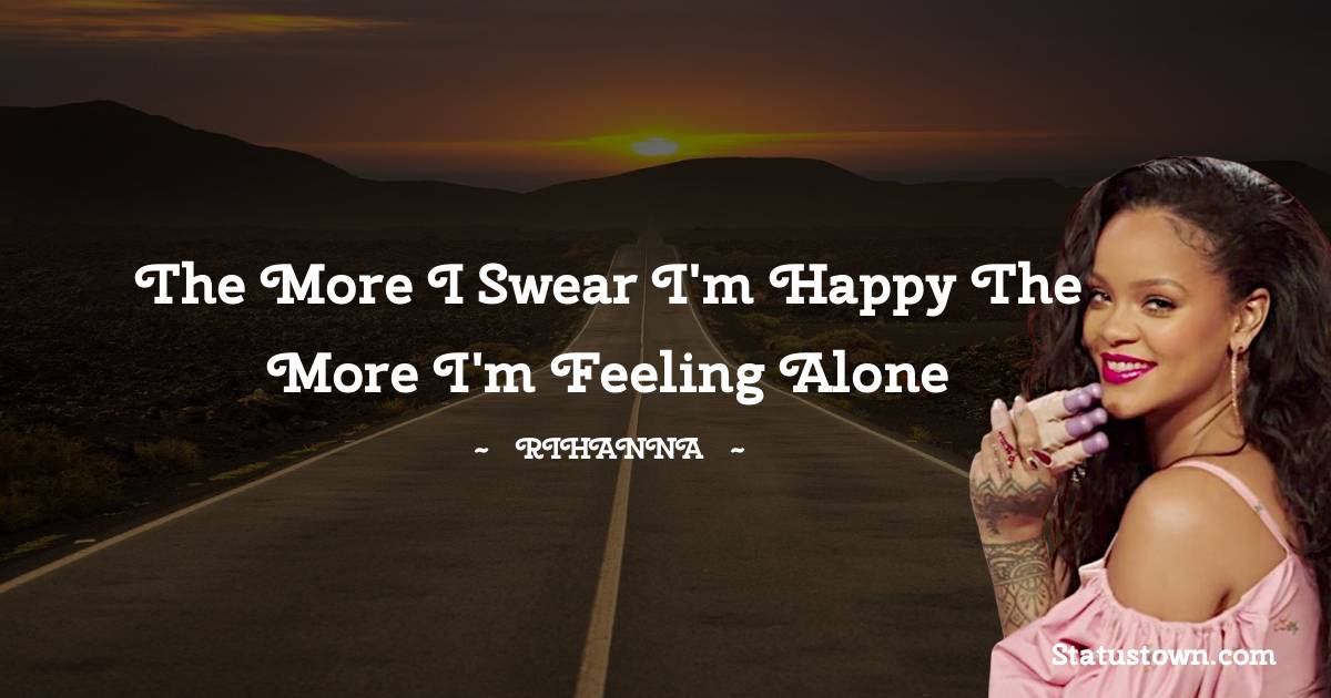 The more I swear I'm happy the more I'm feeling alone - Rihanna quotes