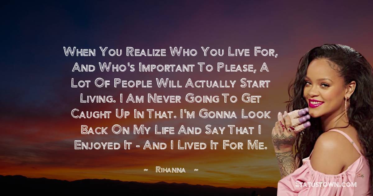 When you realize who you live for, and who's important to please, a lot of people will actually start living. I am never going to get caught up in that. I'm gonna look back on my life and say that I enjoyed it - and I lived it for me. - Rihanna quotes