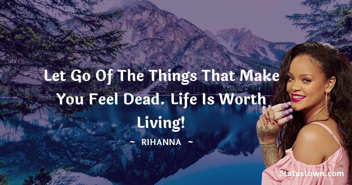 Rihanna Quotes - Let go of the things that make you feel dead. Life is worth living!