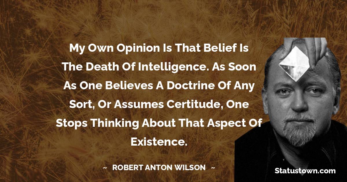 Robert Anton Wilson Quotes - My own opinion is that belief is the death of intelligence. As soon as one believes a doctrine of any sort, or assumes certitude, one stops thinking about that aspect of existence.