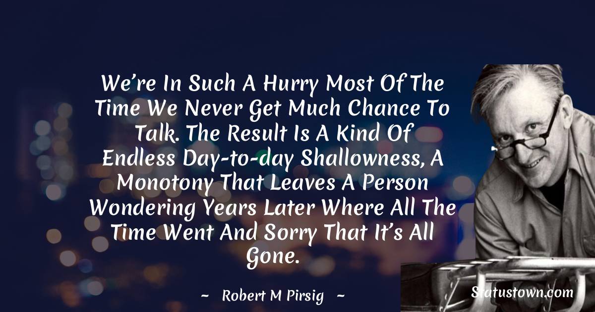 Robert M. Pirsig Quotes - We’re in such a hurry most of the time we never get much chance to talk. The result is a kind of endless day-to-day shallowness, a monotony that leaves a person wondering years later where all the time went and sorry that it’s all gone.