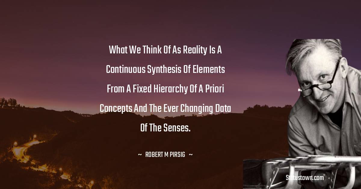 Robert M. Pirsig Quotes - What we think of as reality is a continuous synthesis of elements from a fixed hierarchy of a priori concepts and the ever changing data of the senses.