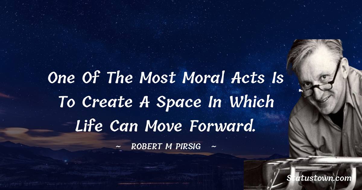 Robert M. Pirsig Quotes - One of the most moral acts is to create a space in which life can move forward.