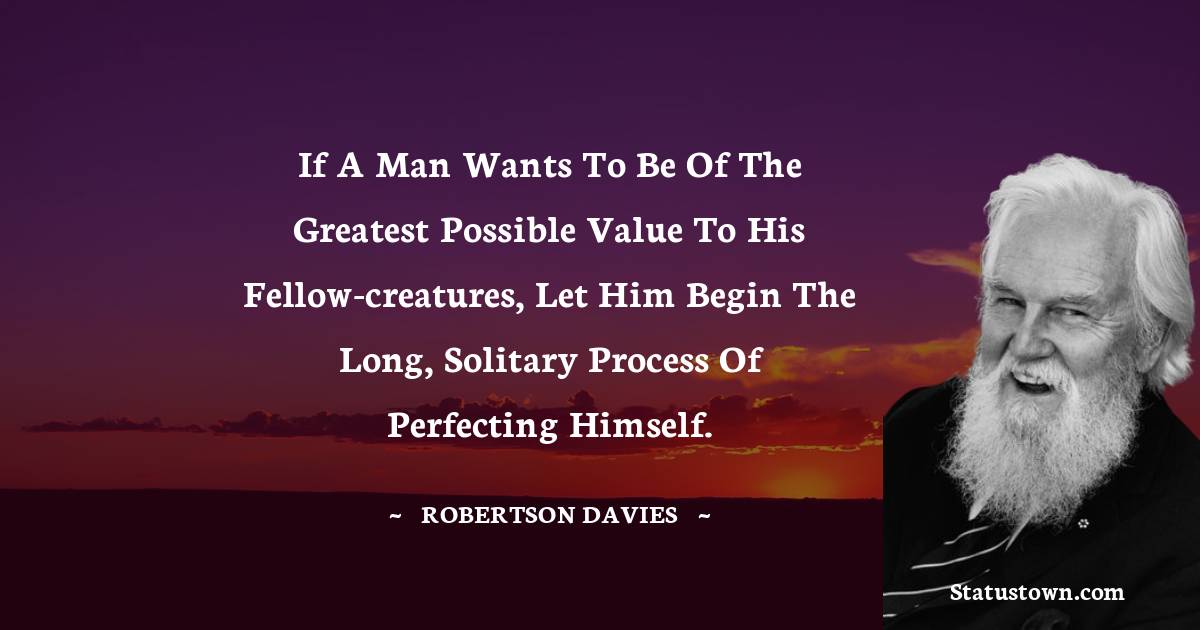 Robertson Davies Quotes - If a man wants to be of the greatest possible value to his fellow-creatures, let him begin the long, solitary process of perfecting himself.