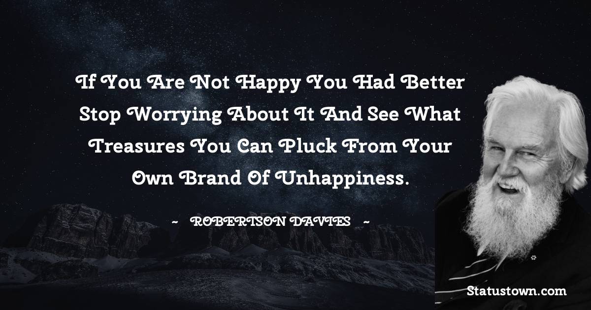 Robertson Davies Quotes - If you are not happy you had better stop worrying about it and see what treasures you can pluck from your own brand of unhappiness.