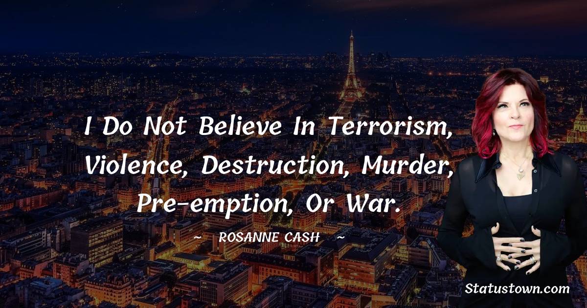Rosanne Cash Quotes - I do not believe in terrorism, violence, destruction, murder, pre-emption, or War.